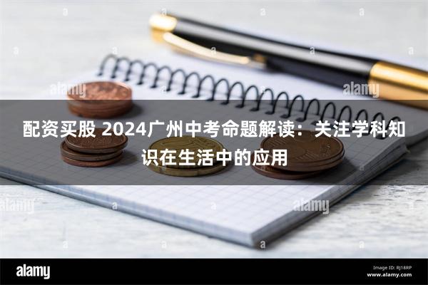 配资买股 2024广州中考命题解读：关注学科知识在生活中的应用