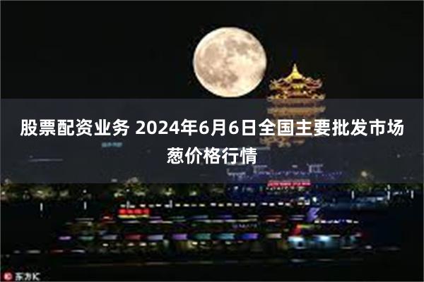 股票配资业务 2024年6月6日全国主要批发市场葱价格行情