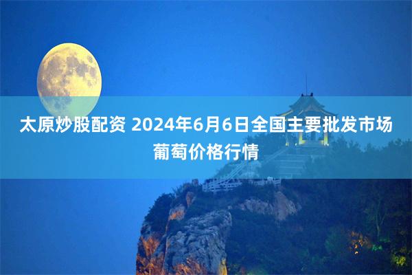 太原炒股配资 2024年6月6日全国主要批发市场葡萄价格