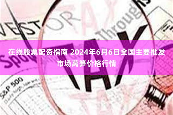 在线股票配资指南 2024年6月6日全国主要批发市场莴笋