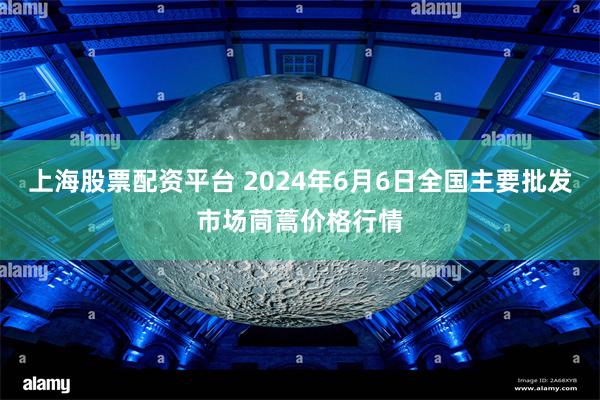 上海股票配资平台 2024年6月6日全国主要批发市场茼蒿