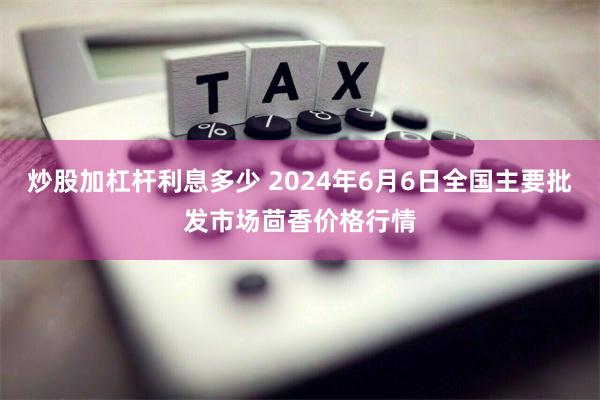 炒股加杠杆利息多少 2024年6月6日全国主要批发市场茴香价格行情