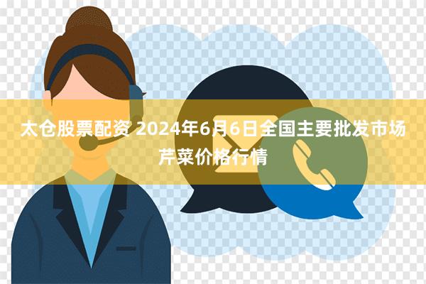 太仓股票配资 2024年6月6日全国主要批发市场芹菜价格行情