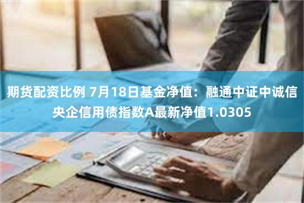 期货配资比例 7月18日基金净值：融通中证中诚信央企信用债指数A最新净值1.0305