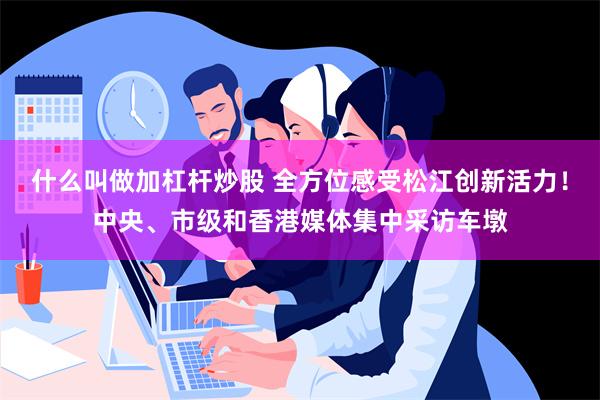 什么叫做加杠杆炒股 全方位感受松江创新活力！中央、市级和香港媒体集中采访车墩