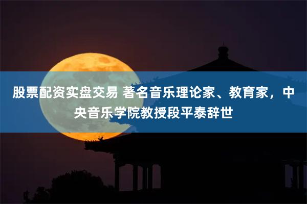 股票配资实盘交易 著名音乐理论家、教育家，中央音乐学院教授段平泰辞世