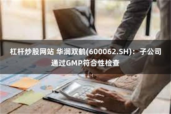 杠杆炒股网站 华润双鹤(600062.SH)：子公司通过GMP符合性检查