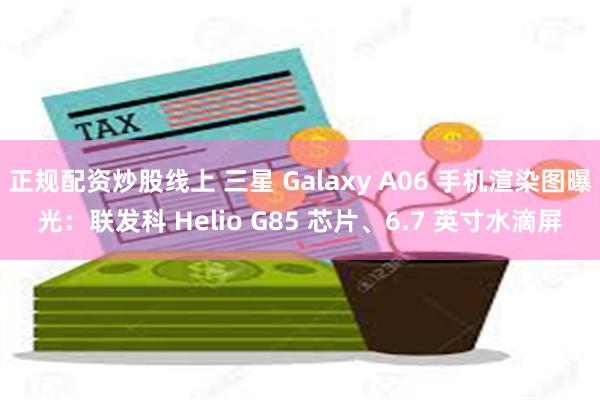 正规配资炒股线上 三星 Galaxy A06 手机渲染图曝光：联发科 Helio G85 芯片、6.7 英寸水滴屏