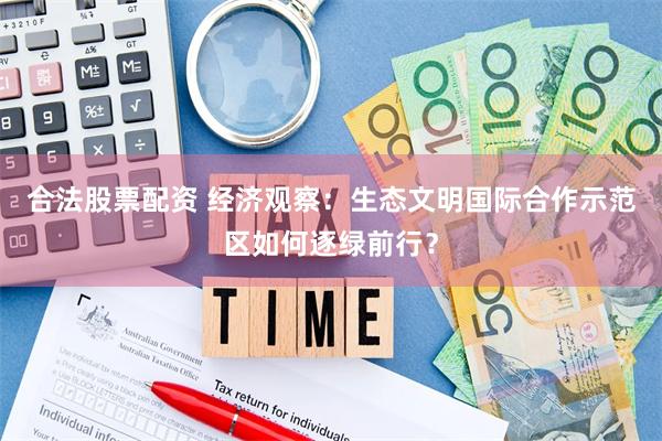 合法股票配资 经济观察：生态文明国际合作示范区如何逐绿前行？