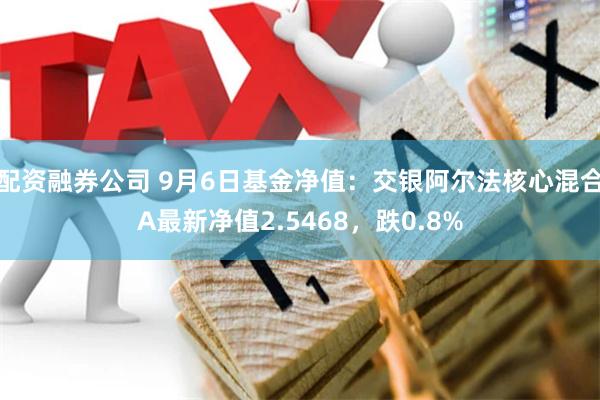 配资融券公司 9月6日基金净值：交银阿尔法核心混合A最新