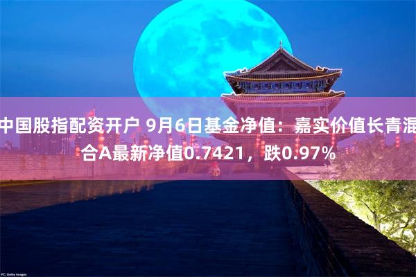 中国股指配资开户 9月6日基金净值：嘉实价值长青混合A最新净值0.7421，跌0.97%