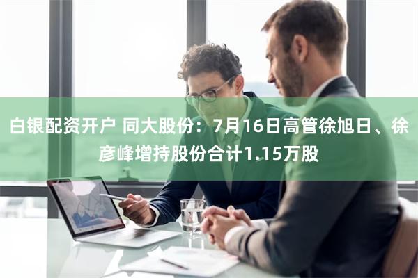 白银配资开户 同大股份：7月16日高管徐旭日、徐彦峰增持股份合计1.15万股