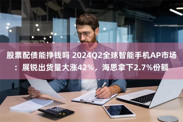 股票配债能挣钱吗 2024Q2全球智能手机AP市场：展锐出货量大涨42%，海思拿下2.7%份额