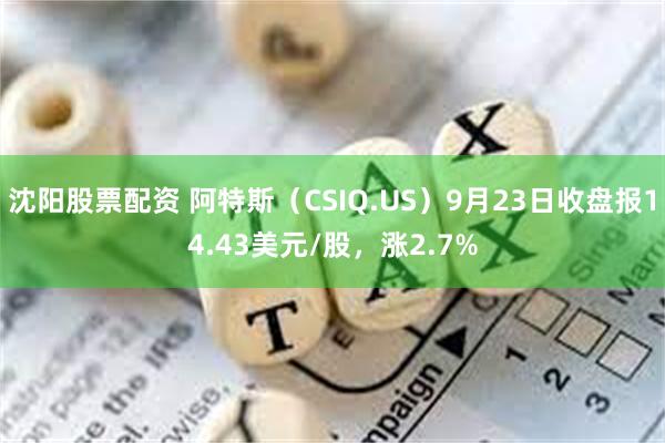 沈阳股票配资 阿特斯（CSIQ.US）9月23日收盘报14.43美元/股，涨2.7%