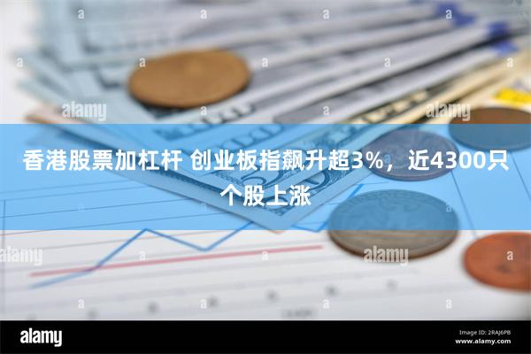 香港股票加杠杆 创业板指飙升超3%，近4300只个股上涨