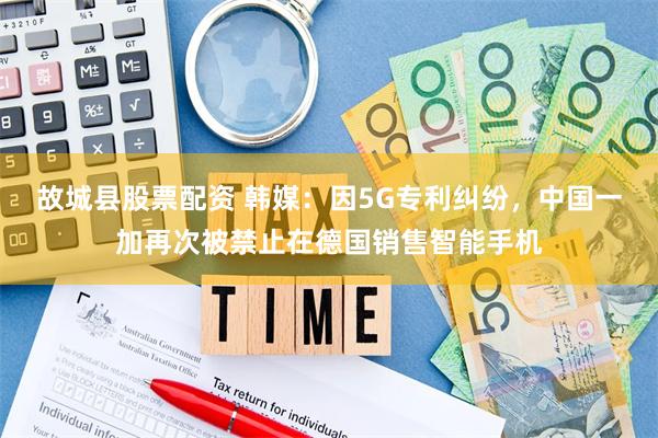 故城县股票配资 韩媒：因5G专利纠纷，中国一加再次被禁止在德国销售智能手机