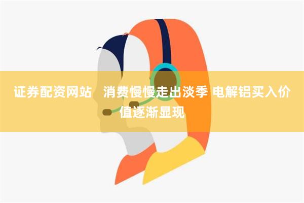 证券配资网站   消费慢慢走出淡季 电解铝买入价值逐渐显现