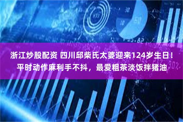 浙江炒股配资 四川邱柴氏太婆迎来124岁生日！平时动作麻利手不抖，最爱粗茶淡饭拌猪油