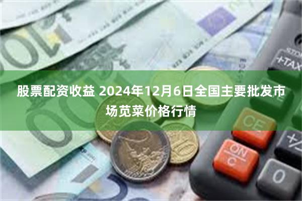 股票配资收益 2024年12月6日全国主要批发市场苋菜价格行情