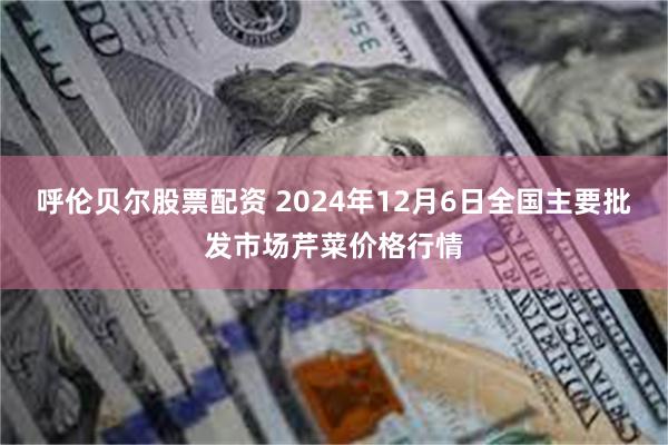 呼伦贝尔股票配资 2024年12月6日全国主要批发市场芹菜价格行情