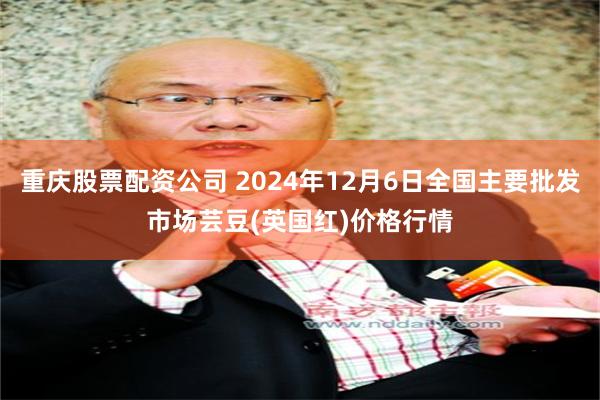 重庆股票配资公司 2024年12月6日全国主要批发市场芸豆(英国红)价格行情