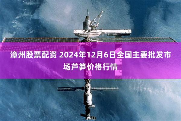 漳州股票配资 2024年12月6日全国主要批发市场芦笋价格行情