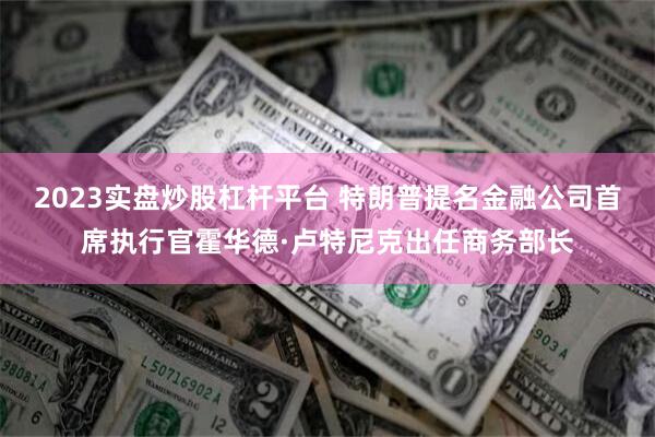 2023实盘炒股杠杆平台 特朗普提名金融公司首席执行官霍华德·卢特尼克出任商务部长