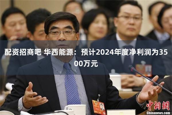 配资招商吧 华西能源：预计2024年度净利润为3500万元