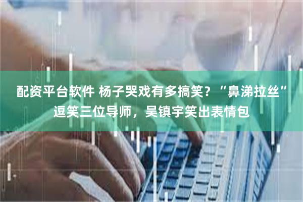 配资平台软件 杨子哭戏有多搞笑？“鼻涕拉丝”逗笑三位导师，吴镇宇笑出表情包