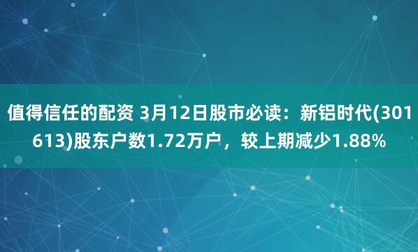 值得信任的配资 3月12日股市必读：新铝时代(301613)股东户数1.72万户，较上期减少1.88%