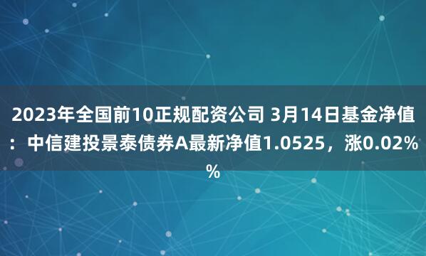 2023年全国前10正规配资公司 3月14日基金净值：中信建投景泰债券A最新净值1.0525，涨0.02%